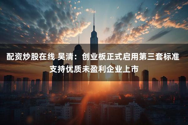 配资炒股在线 吴清：创业板正式启用第三套标准 支持优质未盈利企业上市