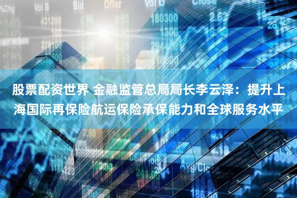 股票配资世界 金融监管总局局长李云泽：提升上海国际再保险航运保险承保能力和全球服务水平