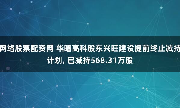 网络股票配资网 华曙高科股东兴旺建设提前终止减持计划, 已减持568.31万股