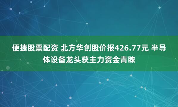 便捷股票配资 北方华创股价报426.77元 半导体设备龙头获主力资金青睐