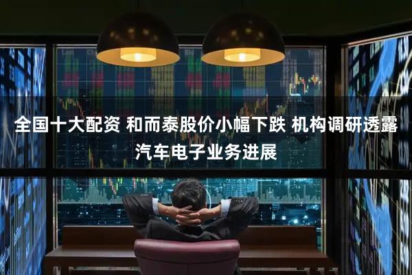 全国十大配资 和而泰股价小幅下跌 机构调研透露汽车电子业务进展