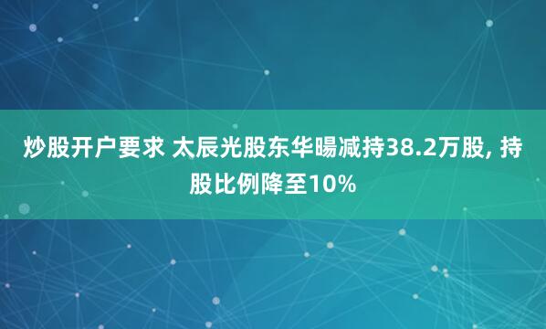 炒股开户要求 太辰光股东华暘减持38.2万股, 持股比例降至10%
