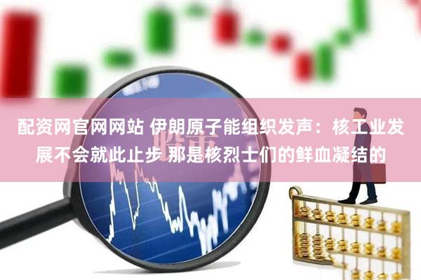 配资网官网网站 伊朗原子能组织发声：核工业发展不会就此止步 那是核烈士们的鲜血凝结的