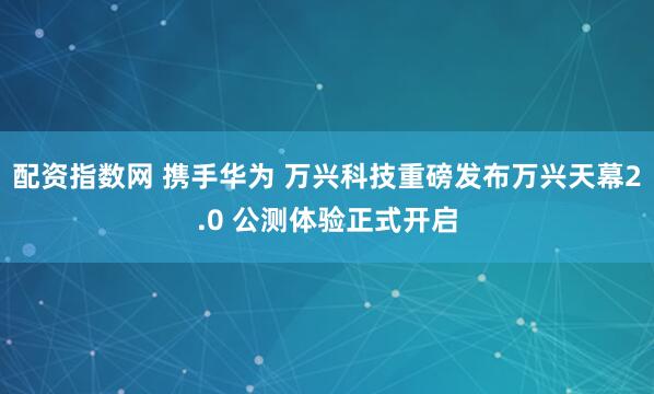 配资指数网 携手华为 万兴科技重磅发布万兴天幕2.0 公测体验正式开启