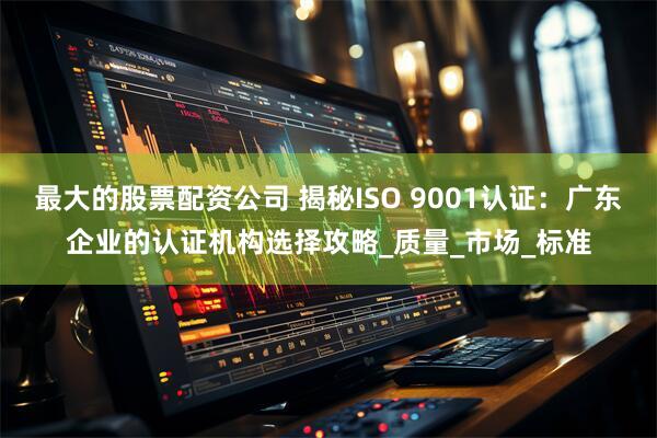最大的股票配资公司 揭秘ISO 9001认证：广东企业的认证机构选择攻略_质量_市场_标准