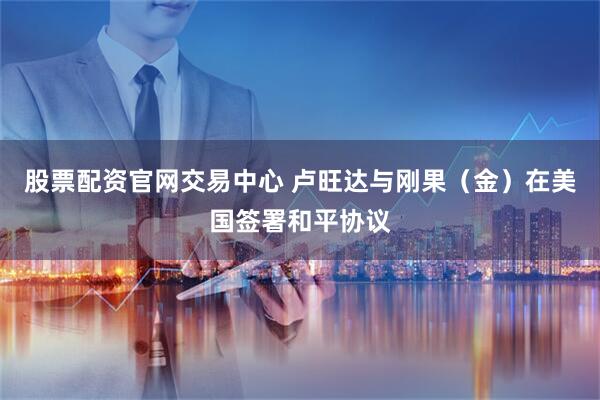 股票配资官网交易中心 卢旺达与刚果（金）在美国签署和平协议