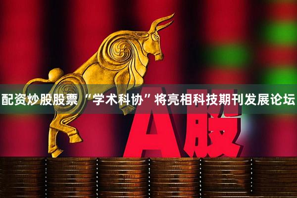 配资炒股股票 “学术科协”将亮相科技期刊发展论坛