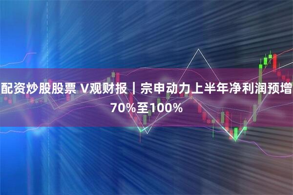 配资炒股股票 V观财报｜宗申动力上半年净利润预增70%至100%
