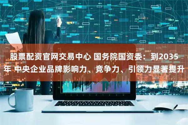 股票配资官网交易中心 国务院国资委：到2035年 中央企业品牌影响力、竞争力、引领力显著提升