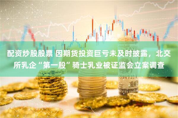配资炒股股票 因期货投资巨亏未及时披露，北交所乳企“第一股”骑士乳业被证监会立案调查