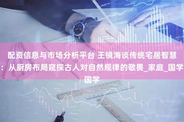 配资信息与市场分析平台 王镜海谈传统宅居智慧：从厨房布局窥探古人对自然规律的敬畏_家庭_国学