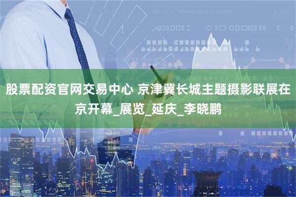 股票配资官网交易中心 京津冀长城主题摄影联展在京开幕_展览_延庆_李晓鹏