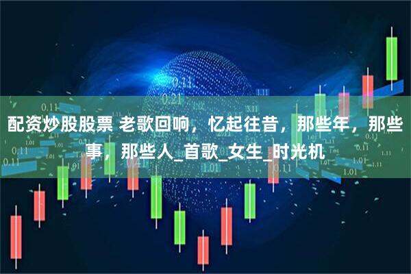 配资炒股股票 老歌回响，忆起往昔，那些年，那些事，那些人_首歌_女生_时光机