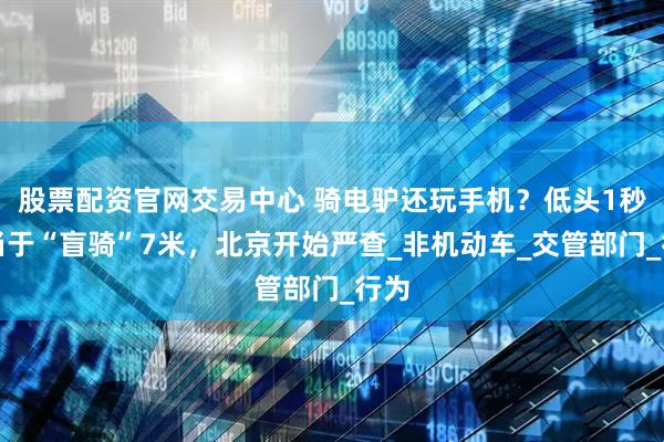 股票配资官网交易中心 骑电驴还玩手机？低头1秒相当于“盲骑”7米，北京开始严查_非机动车_交管部门_行为