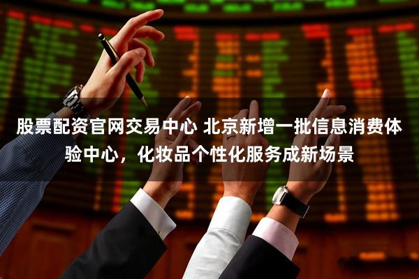 股票配资官网交易中心 北京新增一批信息消费体验中心，化妆品个性化服务成新场景