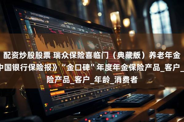 配资炒股股票 瑞众保险喜临门（典藏版）养老年金保险荣获《中国银行保险报》“金口碑”年度年金保险产品_客户_年龄_消费者