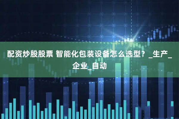 配资炒股股票 智能化包装设备怎么选型？_生产_企业_自动