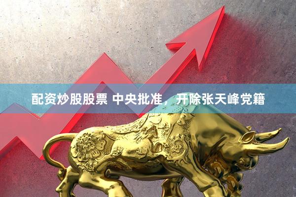 配资炒股股票 中央批准，开除张天峰党籍