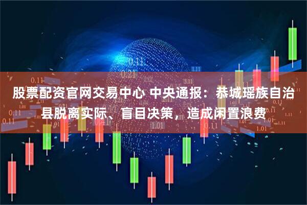 股票配资官网交易中心 中央通报：恭城瑶族自治县脱离实际、盲目决策，造成闲置浪费
