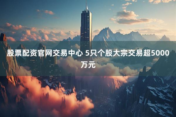 股票配资官网交易中心 5只个股大宗交易超5000万元