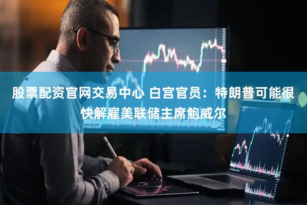 股票配资官网交易中心 白宫官员：特朗普可能很快解雇美联储主席鲍威尔