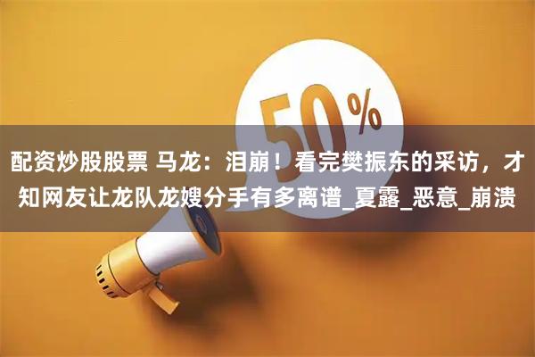 配资炒股股票 马龙：泪崩！看完樊振东的采访，才知网友让龙队龙嫂分手有多离谱_夏露_恶意_崩溃