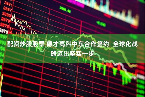 配资炒股股票 德才高科中东合作签约  全球化战略迈出坚实一步