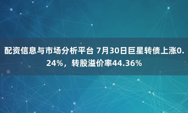 配资信息与市场分析平台 7月30日巨星转债上涨0.24%，转股溢价率44.36%