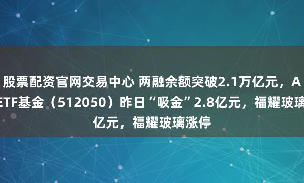 股票配资官网交易中心 两融余额突破2.1万亿元，A500ETF基金（512050）昨日“吸金”2.8亿元，福耀玻璃涨停