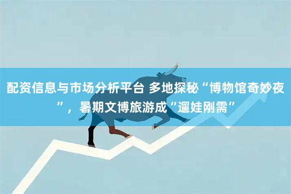 配资信息与市场分析平台 多地探秘“博物馆奇妙夜”，暑期文博旅游成“遛娃刚需”