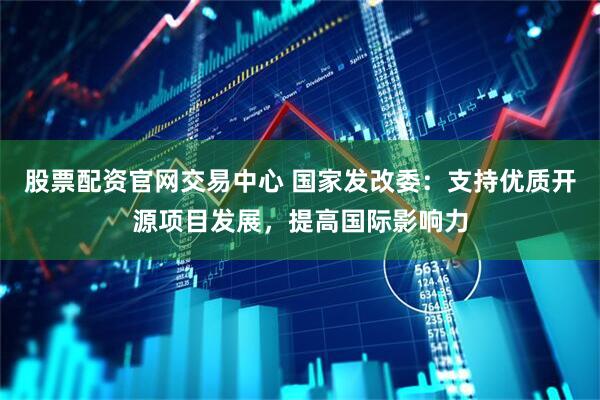 股票配资官网交易中心 国家发改委：支持优质开源项目发展，提高国际影响力