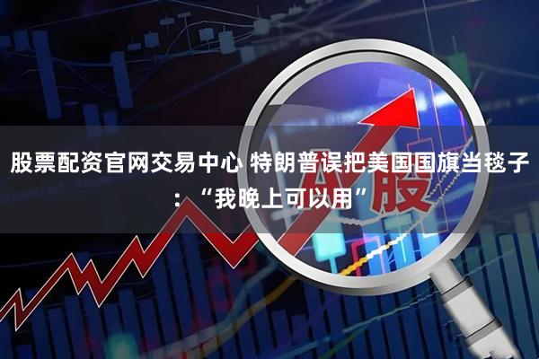 股票配资官网交易中心 特朗普误把美国国旗当毯子：“我晚上可以用”