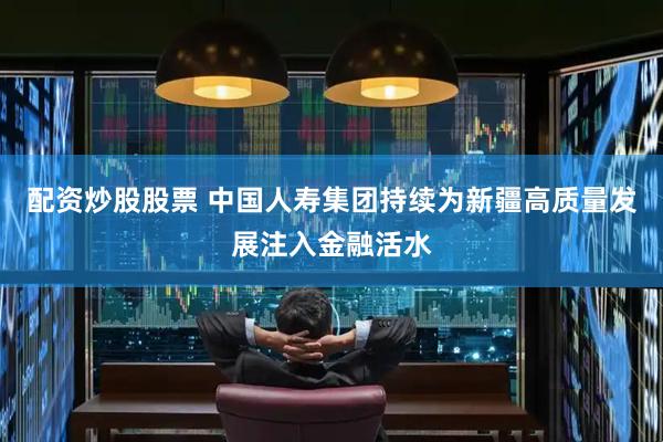 配资炒股股票 中国人寿集团持续为新疆高质量发展注入金融活水
