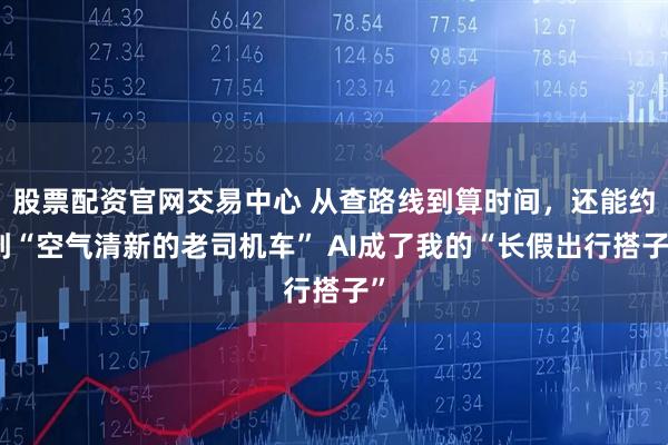 股票配资官网交易中心 从查路线到算时间，还能约到“空气清新的老司机车” AI成了我的“长假出行搭子”