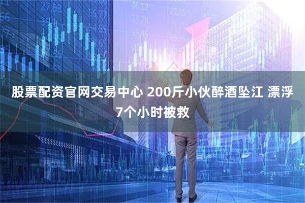 股票配资官网交易中心 200斤小伙醉酒坠江 漂浮7个小时被救