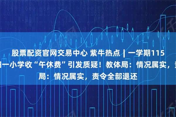 股票配资官网交易中心 紫牛热点∣一学期115元,河南洛阳一小学收“午休费”引发质疑!教体局:情况属实,责令全部退还