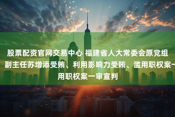 股票配资官网交易中心 福建省人大常委会原党组副书记、副主任苏增添受贿、利用影响力受贿、滥用职权案一审宣判