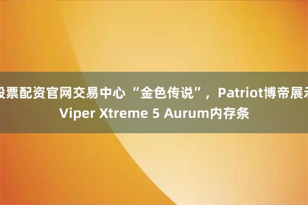 股票配资官网交易中心 “金色传说”，Patriot博帝展示Viper Xtreme 5 Aurum内存条