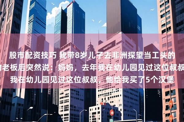 股市配资技巧 我带8岁儿子去非洲探望当工头的丈夫，儿子看见丈夫的老板后突然说：妈妈，去年我在幼儿园见过这位叔叔，他给我买了5个汉堡
