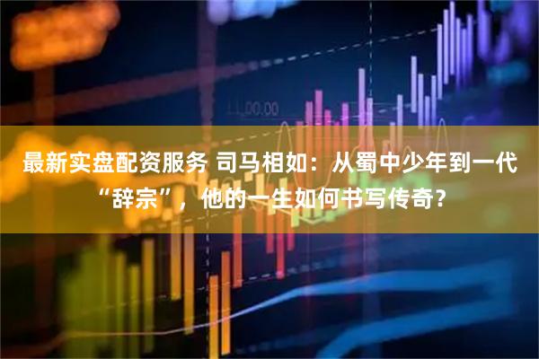 最新实盘配资服务 司马相如：从蜀中少年到一代“辞宗”，他的一生如何书写传奇？