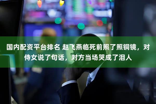 国内配资平台排名 赵飞燕临死前照了照铜镜，对侍女说了句话，对方当场哭成了泪人