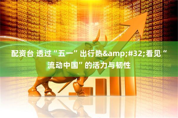 配资台 透过“五一”出行热 看见“流动中国”的活力与韧性