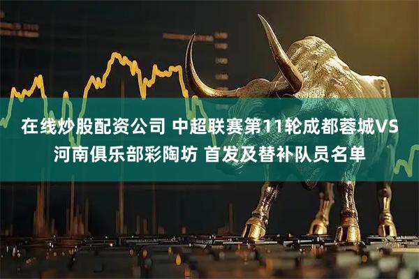 在线炒股配资公司 中超联赛第11轮成都蓉城VS河南俱乐部彩陶坊 首发及替补队员名单