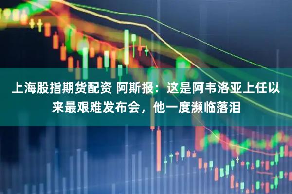 上海股指期货配资 阿斯报：这是阿韦洛亚上任以来最艰难发布会，他一度濒临落泪