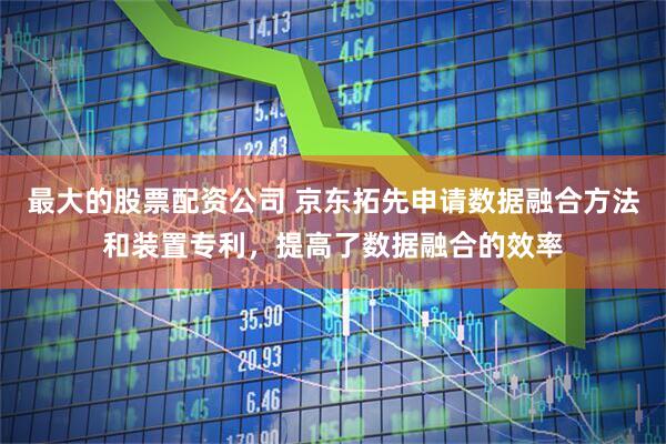 最大的股票配资公司 京东拓先申请数据融合方法和装置专利，提高了数据融合的效率